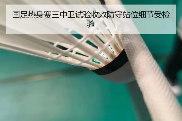 国足热身赛三中卫试验收效防守站位细节受检验
