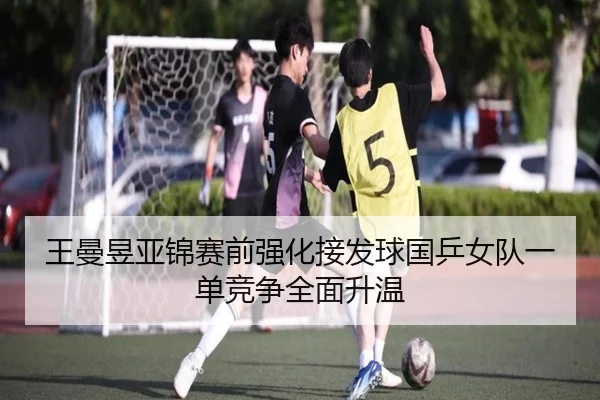 王曼昱亚锦赛前强化接发球国乒女队一单竞争全面升温