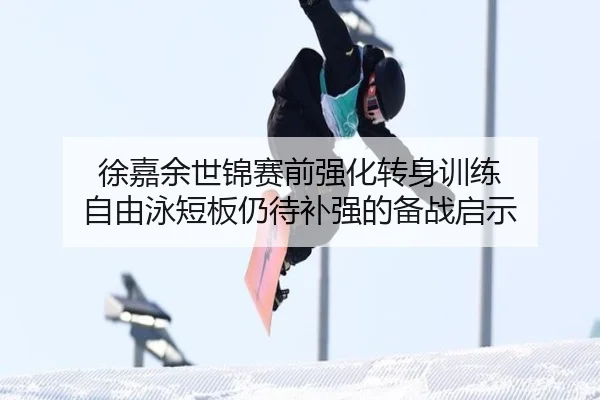 徐嘉余世锦赛前强化转身训练 自由泳短板仍待补强的备战启示