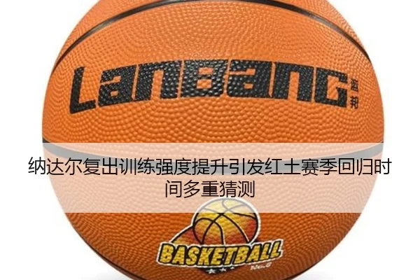 纳达尔复出训练强度提升引发红土赛季回归时间多重猜测
