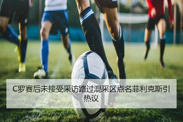 C罗赛后未接受采访路过混采区点名菲利克斯引热议