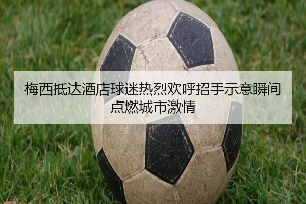 梅西抵达酒店球迷热烈欢呼招手示意瞬间点燃城市激情