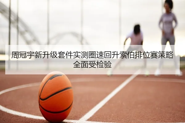 周冠宇新升级套件实测圈速回升索伯排位赛策略全面受检验